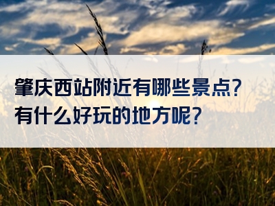 肇庆西站附近有哪些景点？有什么好玩的地方呢？