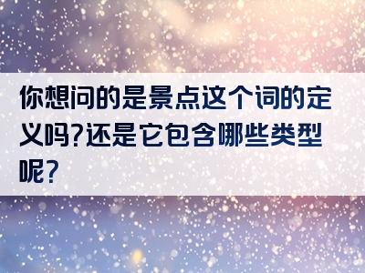 你想问的是景点这个词的定义吗？还是它包含哪些类型呢？