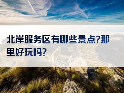 北岸服务区有哪些景点？那里好玩吗？