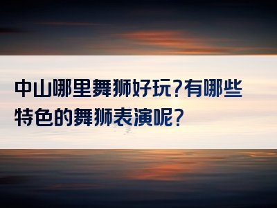 中山哪里舞狮好玩？有哪些特色的舞狮表演呢？