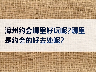 漳州约会哪里好玩呢？哪里是约会的好去处呢？