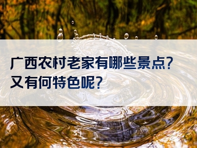 广西农村老家有哪些景点？又有何特色呢？
