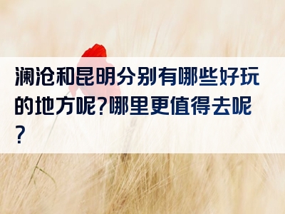 澜沧和昆明分别有哪些好玩的地方呢？哪里更值得去呢？