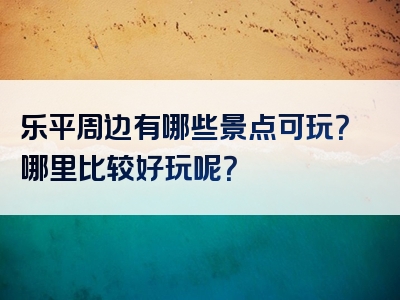 乐平周边有哪些景点可玩？哪里比较好玩呢？