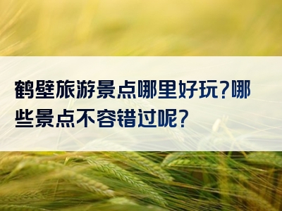 鹤壁旅游景点哪里好玩？哪些景点不容错过呢？