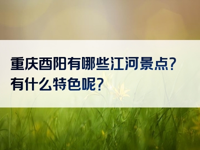 重庆酉阳有哪些江河景点？有什么特色呢？