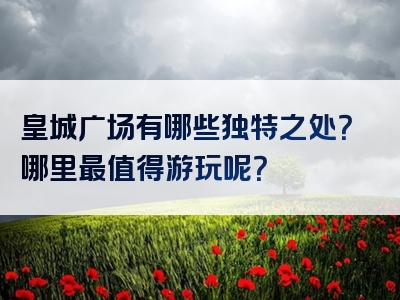 皇城广场有哪些独特之处？哪里最值得游玩呢？