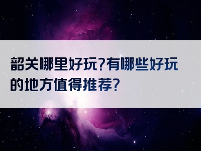 韶关哪里好玩？有哪些好玩的地方值得推荐？