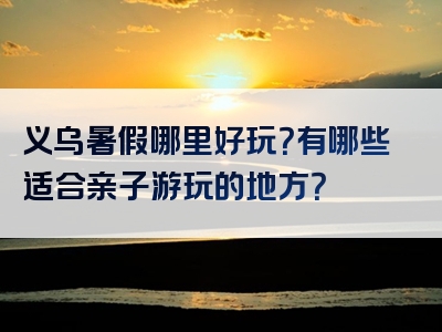 义乌暑假哪里好玩？有哪些适合亲子游玩的地方？