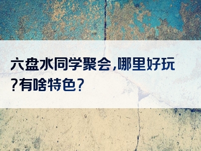 六盘水同学聚会，哪里好玩？有啥特色？