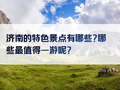 济南的特色景点有哪些？哪些最值得一游呢？