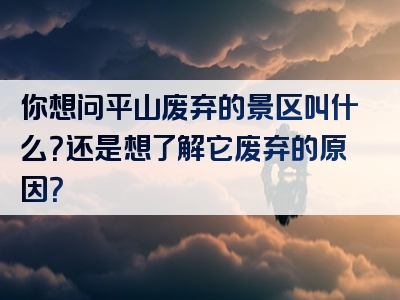 你想问平山废弃的景区叫什么？还是想了解它废弃的原因？