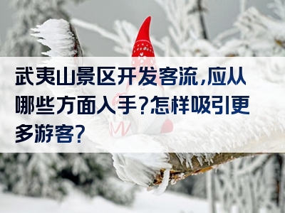 武夷山景区开发客流，应从哪些方面入手？怎样吸引更多游客？