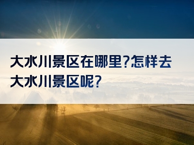 大水川景区在哪里？怎样去大水川景区呢？