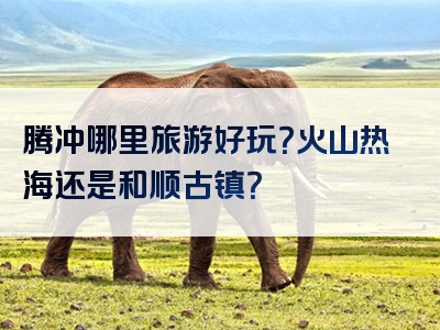 腾冲哪里旅游好玩？火山热海还是和顺古镇？
