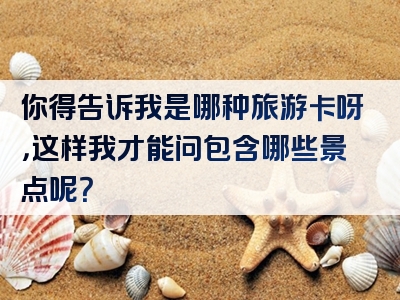 你得告诉我是哪种旅游卡呀，这样我才能问包含哪些景点呢？