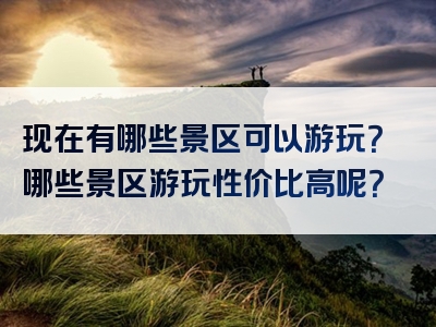 现在有哪些景区可以游玩？哪些景区游玩性价比高呢？