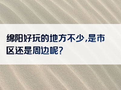 绵阳好玩的地方不少，是市区还是周边呢？