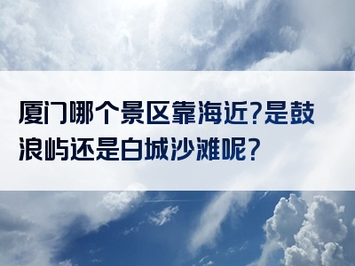 厦门哪个景区靠海近？是鼓浪屿还是白城沙滩呢？
