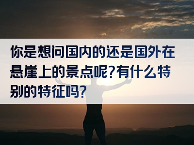 你是想问国内的还是国外在悬崖上的景点呢？有什么特别的特征吗？