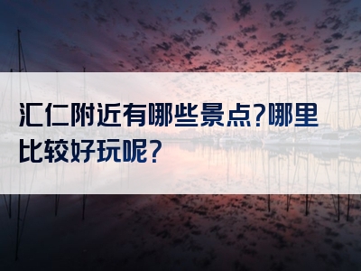 汇仁附近有哪些景点？哪里比较好玩呢？