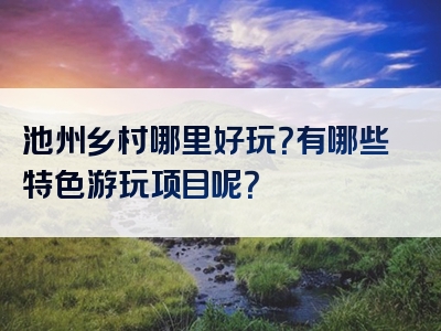 池州乡村哪里好玩？有哪些特色游玩项目呢？