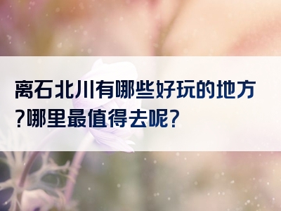 离石北川有哪些好玩的地方？哪里最值得去呢？