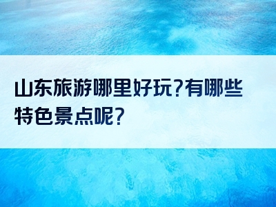 山东旅游哪里好玩？有哪些特色景点呢？
