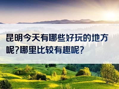 昆明今天有哪些好玩的地方呢？哪里比较有趣呢？