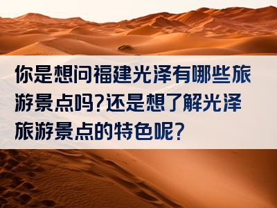 你是想问福建光泽有哪些旅游景点吗？还是想了解光泽旅游景点的特色呢？