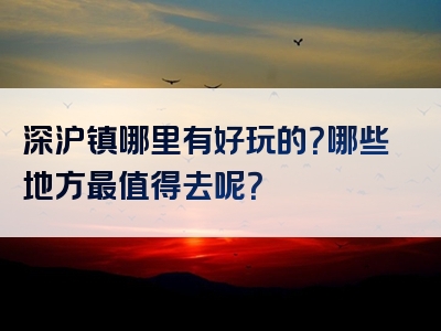 深沪镇哪里有好玩的？哪些地方最值得去呢？