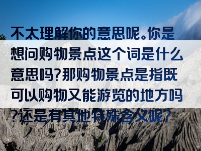 不太理解你的意思呢。你是想问购物景点这个词是什么意思吗？那购物景点是指既可以购物又能游览的地方吗？还是有其他特殊含义呢？