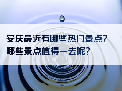 安庆最近有哪些热门景点？哪些景点值得一去呢？