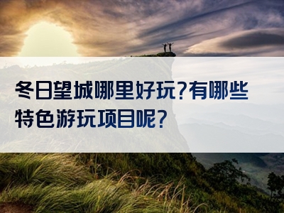 冬日望城哪里好玩？有哪些特色游玩项目呢？