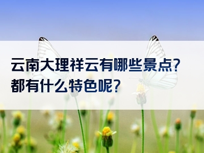 云南大理祥云有哪些景点？都有什么特色呢？