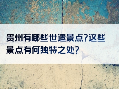 贵州有哪些世遗景点？这些景点有何独特之处？