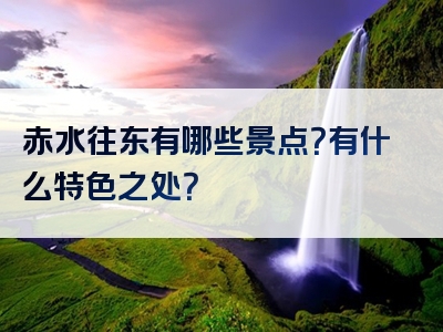 赤水往东有哪些景点？有什么特色之处？