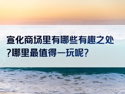 宣化商场里有哪些有趣之处？哪里最值得一玩呢？