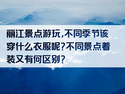 丽江景点游玩，不同季节该穿什么衣服呢？不同景点着装又有何区别？