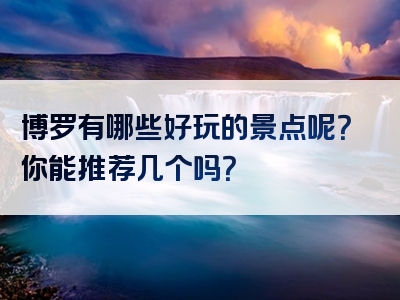 博罗有哪些好玩的景点呢？你能推荐几个吗？