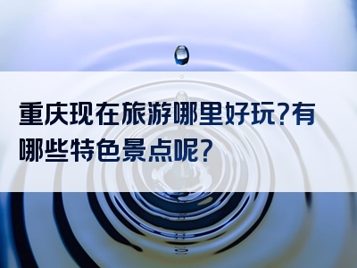 重庆现在旅游哪里好玩？有哪些特色景点呢？