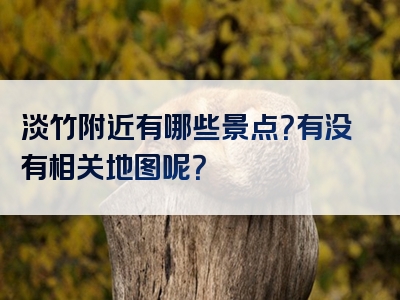 淡竹附近有哪些景点？有没有相关地图呢？