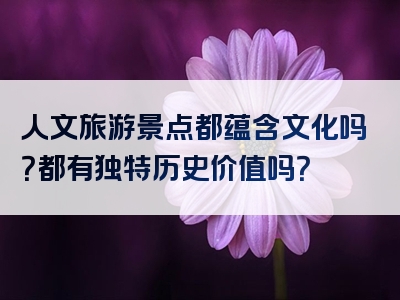 人文旅游景点都蕴含文化吗？都有独特历史价值吗？