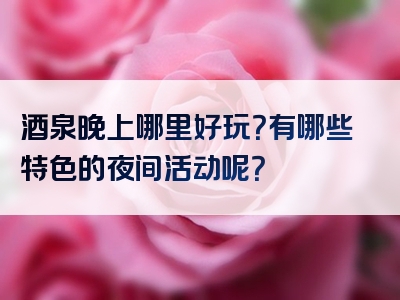 酒泉晚上哪里好玩？有哪些特色的夜间活动呢？