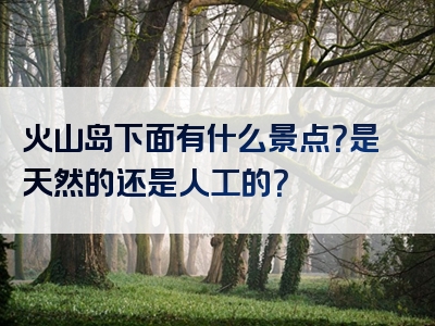 火山岛下面有什么景点？是天然的还是人工的？