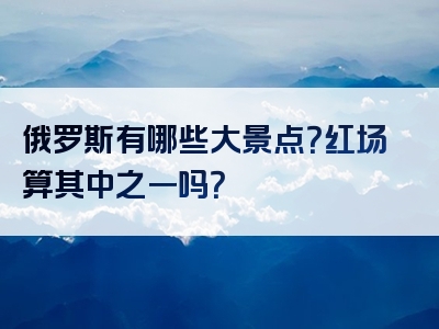俄罗斯有哪些大景点？红场算其中之一吗？