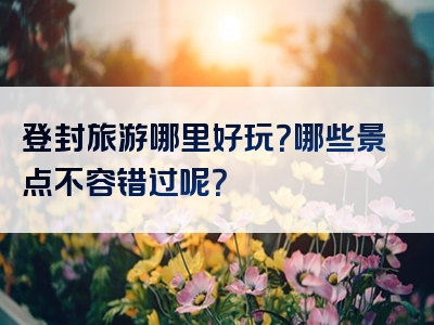 登封旅游哪里好玩？哪些景点不容错过呢？