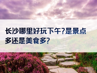 长沙哪里好玩下午？是景点多还是美食多？