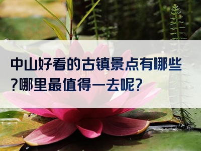 中山好看的古镇景点有哪些？哪里最值得一去呢？