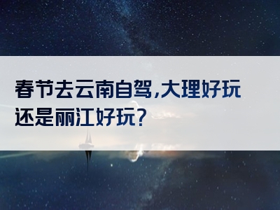 春节去云南自驾，大理好玩还是丽江好玩？